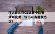 穆古鲁扎在C9比赛中比赛规则变更，锐不可当引发热议！